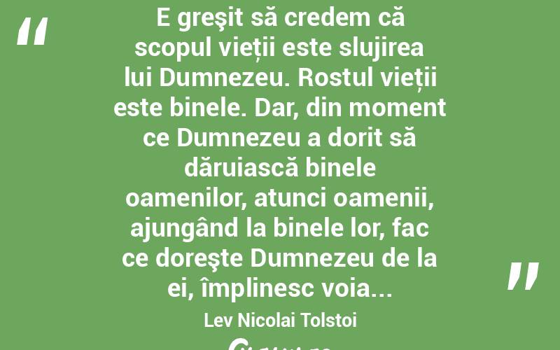  E greşit să credem că scopul vieţii este slujirea lui Dumnezeu. Rostul vieţii este binele. Dar, din moment ce Dumnezeu a dorit să dăruiască binele oamenilor, atunci oamenii, ajungând la binele lor, fac ce doreşte Dumnezeu de la ei, împlinesc voia... Lev Nicolai Tolstoi
