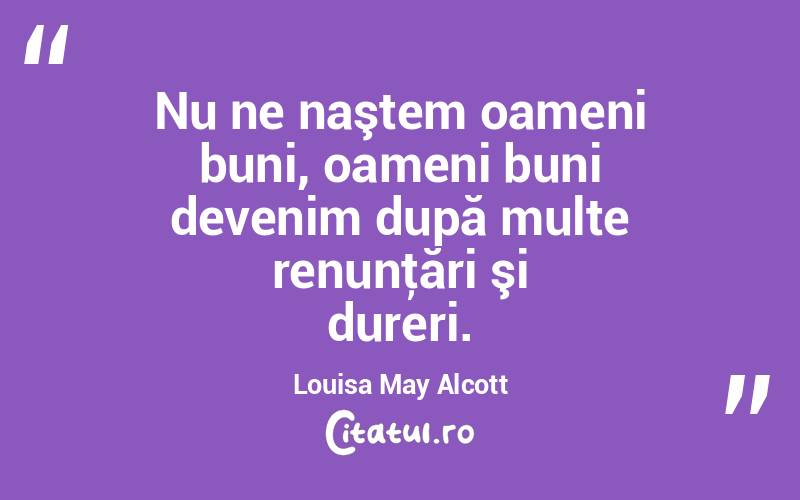 Nu ne naştem oameni buni, oameni buni devenim după multe renunţări şi dureri. Louisa May Alcott
