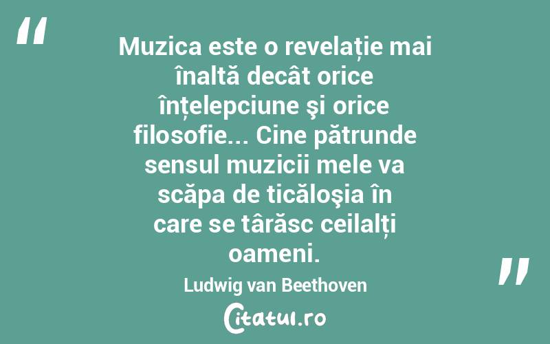 Muzica este o revelaţie mai înaltă decât orice înţelepciune şi orice filosofie... Cine pătrunde sensul muzicii mele va scăpa de ticăloşia în care se târăsc ceilalţi oameni. Ludwig van Beethoven
