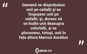 Oamenii se dispreţuiesc unii pe ceilalţi şi se linguşesc unii pe ceilalţi; şi, doresc să se înalţe unii deasupra celorlalţi, şi se ploconesc, totuşi, unii în faţa altora Marcus Aurelius...