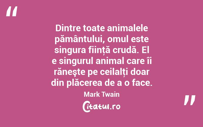 Dintre toate animalele pământului, omul este singura fiinţă crudă. El e singurul animal care îi răneşte pe ceilalţi doar din plăcerea de a o face. Mark Twain