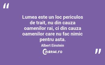 Lumea este un loc periculos de trait, nu din cauza oamenilor rai, ci din cauza oamenilor care nu fac nimic pentru asta. Albert Einstein...