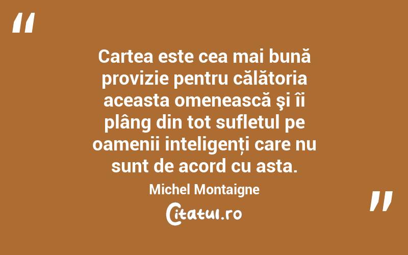 Cartea este cea mai bună provizie pentru călătoria aceasta omenească şi îi plâng din tot sufletul pe oamenii inteligenţi care nu sunt de acord cu asta. Michel Montaigne