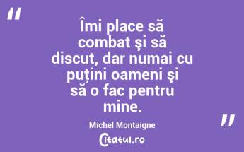 Îmi place să combat şi să discut, dar numai cu puţini oameni şi să o fac pentru mine. Michel Montaigne...