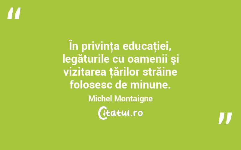 În privinţa educaţiei, legăturile cu oamenii şi vizitarea ţărilor străine folosesc de minune. Michel Montaigne

