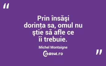 Prin însăşi dorinţa sa, omul nu ştie să afle ce îi trebuie. Michel Montaigne...