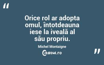 Orice rol ar adopta omul, întotdeauna iese la iveală al său propriu. Michel Montaigne...