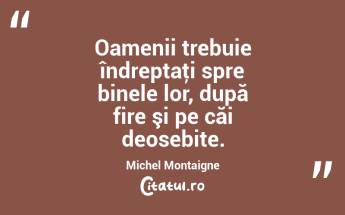 Oamenii trebuie îndreptaţi spre binele lor, după fire şi pe căi deosebite. Michel Montaigne...