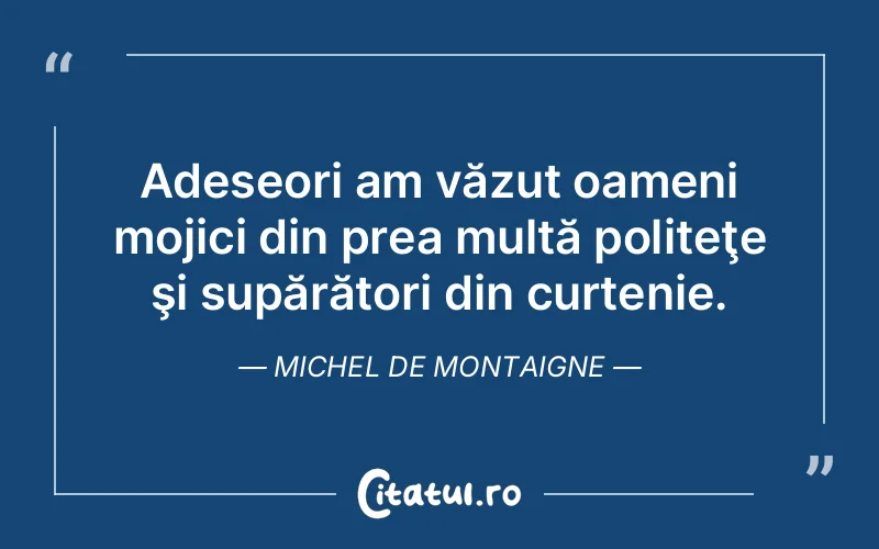 Adeseori am văzut oameni mojici din prea multă politeţe şi supărători din curtenie. Michel de Montaigne