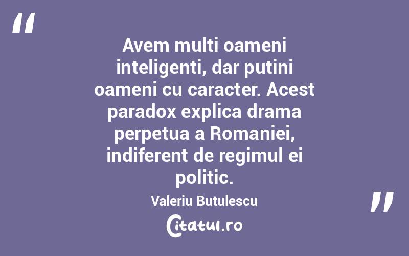 Avem multi oameni inteligenti, dar putini oameni cu caracter. Acest paradox explica drama perpetua a Romaniei, indiferent de regimul ei politic. Valeriu Butulescu
