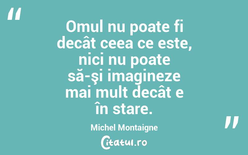 Omul nu poate fi decât ceea ce este, nici nu poate să-şi imagineze mai mult decât e în stare. Michel Montaigne