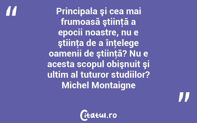 Principala şi cea mai frumoasă ştiinţă a epocii noastre, nu e ştiinţa de a înţelege oamenii de ştiinţă? Nu e acesta scopul obişnuit şi ultim al tuturor studiilor? Michel Montaigne
