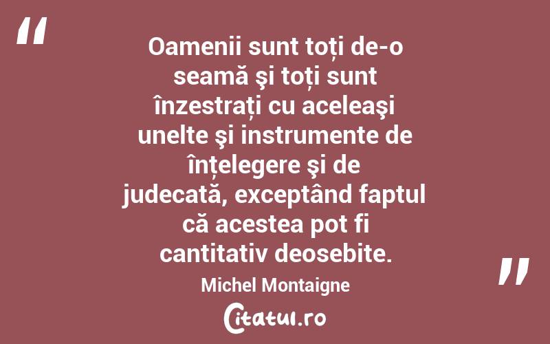Oamenii sunt toţi de-o seamă şi toţi sunt înzestraţi cu aceleaşi unelte şi instrumente de înţelegere şi de judecată, exceptând faptul că acestea pot fi cantitativ deosebite. Michel Montaigne