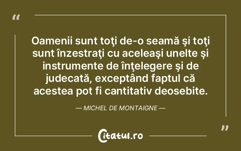 Oamenii sunt toţi de-o seamă şi toţi sunt înzestraţi cu aceleaşi unelte şi instrumente de înţelegere şi de judecată, exceptând faptul că acestea pot fi cantitativ deosebite. Michel de Montaigne