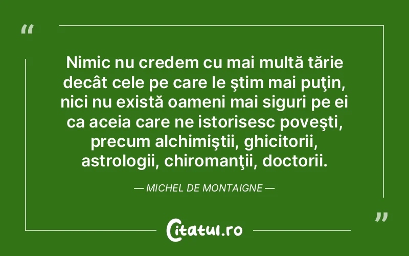 Nimic nu credem cu mai multă tărie decât cele pe care le ştim mai puţin, nici nu există oameni mai siguri pe ei ca aceia care ne istorisesc poveşti, precum alchimiştii, ghicitorii, astrologii, chiromanţii, doctorii. Michel de Montaigne