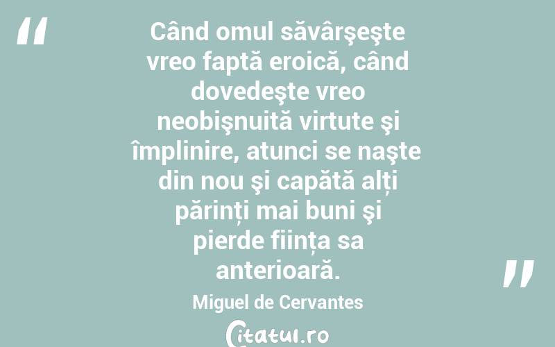 Când omul săvârşeşte vreo faptă eroică, când dovedeşte vreo neobişnuită virtute şi împlinire, atunci se naşte din nou şi capătă alţi părinţi mai buni şi pierde fiinţa sa anterioară. Miguel de Cervantes
