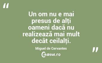 Un om nu e mai presus de alţi oameni dacă nu realizează mai mult decât ceilalţi. Miguel de Cervantes...