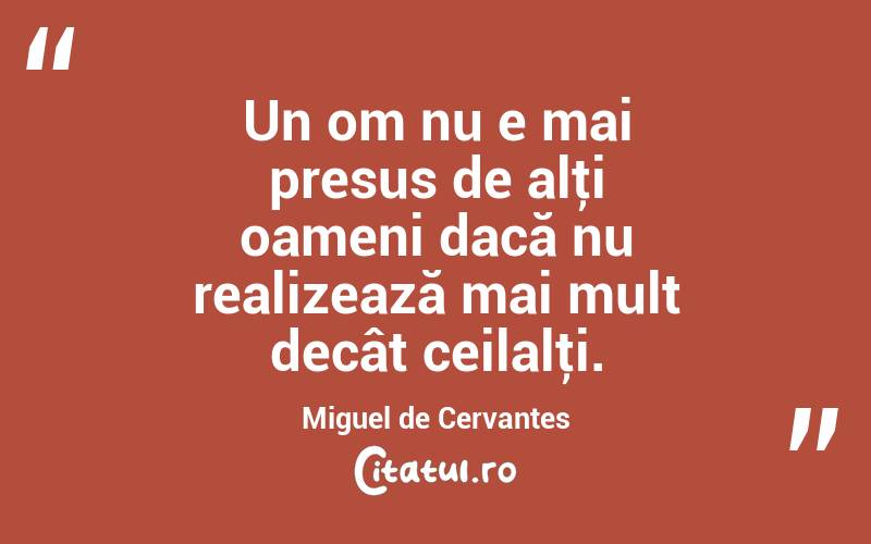 Un om nu e mai presus de alţi oameni dacă nu realizează mai mult decât ceilalţi. Miguel de Cervantes
