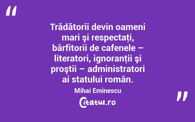  Trădătorii devin oameni mari şi respectaţi, bârfitorii de cafenele – literatori, ignoranţii şi proştii – administratori ai statului român. Mihai Eminescu