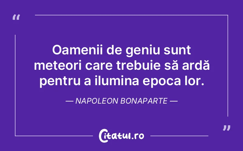 Oamenii de geniu sunt meteori care trebuie să ardă pentru a ilumina epoca lor. Napoleon Bonaparte