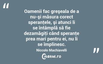  Oamenii fac greşeala de a nu-şi măsura corect speranţele, şi atunci li se întâmplă să fie dezamăgiţi când speranţe prea mari pentru ei, nu li se împlinesc. Niccolo Machiavelli...