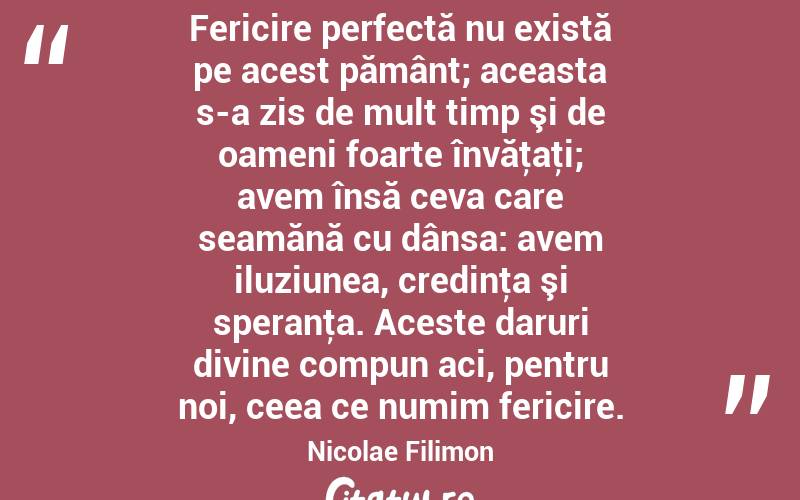  Fericire perfectă nu există pe acest pământ; aceasta s-a zis de mult timp şi de oameni foarte învăţaţi; avem însă ceva care seamănă cu dânsa: avem iluziunea, credinţa şi speranţa. Aceste daruri divine compun aci, pentru noi, ceea ce numim fericire. Nicolae Filimon
