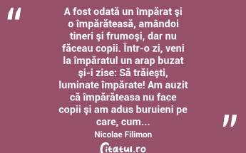  A fost odată un împărat şi o împărăteasă, amândoi tineri şi frumoşi, dar nu făceau copii. Într-o zi, veni la împăratul un arap buzat şi-i zise: Să trăieşti, luminate împărate! Am auzit că împărăteasa nu face copii şi am adus buruieni pe care, cum... Nicolae Filimon...