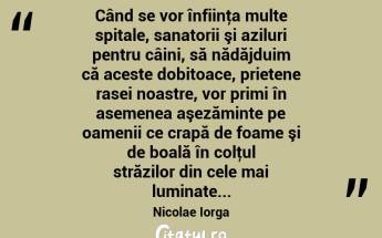  Când se vor înfiinţa multe spitale, sanatorii şi aziluri pentru câini, să nădăjduim că aceste dobitoace, prietene rasei noastre, vor primi în asemenea aşezăminte pe oamenii ce crapă de foame şi de boală în colţul străzilor din cele mai luminate... Nicolae Iorga...