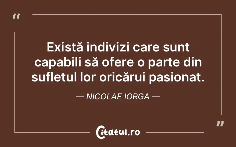 Există indivizi care sunt capabili să ofere o parte din sufletul lor oricărui pasionat. Nicolae Iorga