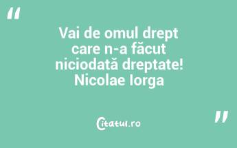 Vai de omul drept care n-a făcut niciodată dreptate! Nicolae Iorga...