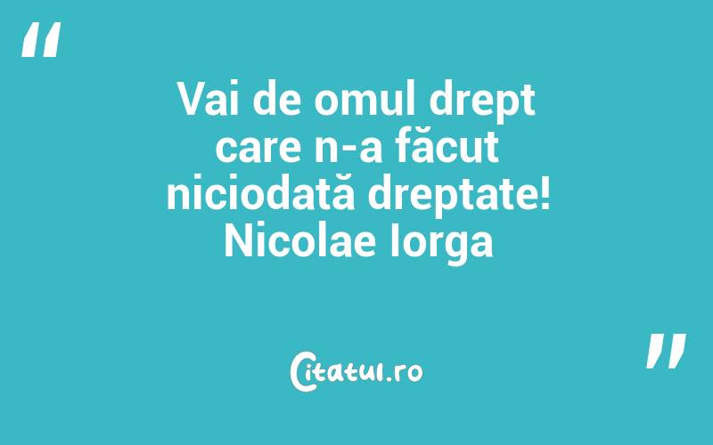Vai de omul drept care n-a făcut niciodată dreptate! Nicolae Iorga
