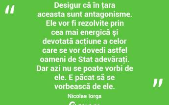 Desigur că în ţara aceasta sunt antagonisme. Ele vor fi rezolvite prin cea mai energică şi devotată acţiune a celor care se vor dovedi astfel oameni de Stat adevăraţi. Dar azi nu se poate vorbi de ele. E păcat să se vorbească de ele. Nicolae Iorga...