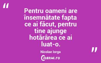 Pentru oameni are însemnătate fapta ce ai făcut, pentru tine ajunge hotărârea ce ai luat-o. Nicolae Iorga...