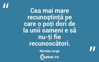 Cea mai mare recunoştinţă pe care o poţi dori de la unii oameni e să nu-ţi fie recunoscători. Nicolae Iorga...