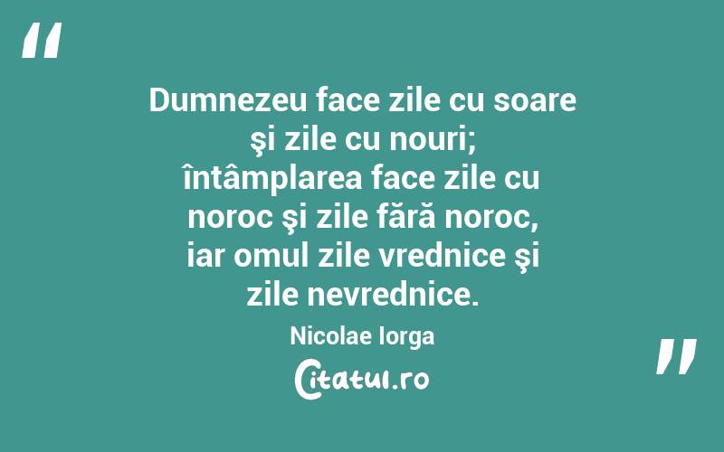 Dumnezeu face zile cu soare şi zile cu nouri; întâmplarea face zile cu noroc şi zile fără noroc, iar omul zile vrednice şi zile nevrednice. Nicolae Iorga
