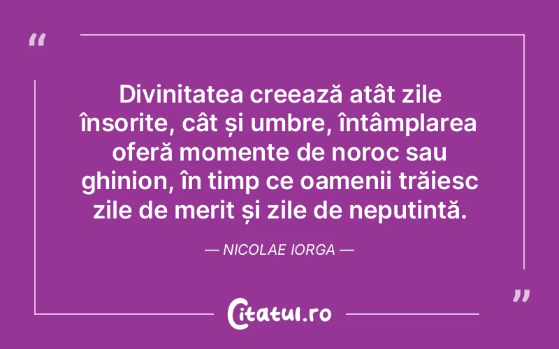 Divinitatea creează atât zile însorite, cât și umbre, întâmplarea oferă momente de noroc sau ghinion, în timp ce oamenii trăiesc zile de merit și zile de neputință. Nicolae Iorga