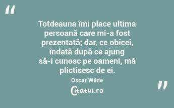 Totdeauna îmi place ultima persoană care mi-a fost prezentată; dar, ce obicei, îndată după ce ajung să-i cunosc pe oameni, mă plictisesc de ei. Oscar Wilde...