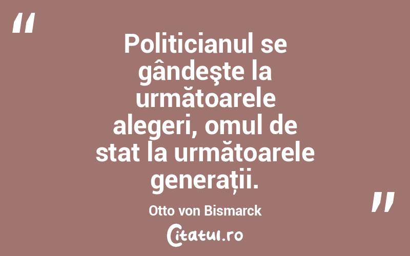Politicianul se gândeşte la următoarele alegeri, omul de stat la următoarele generaţii. Otto von Bismarck
