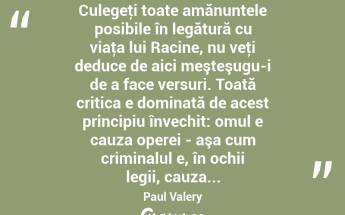  Culegeţi toate amănuntele posibile în legătură cu viaţa lui Racine, nu veţi deduce de aici meşteşugu-i de a face versuri. Toată critica e dominată de acest principiu învechit: omul e cauza operei - aşa cum criminalul e, în ochii legii, cauza... Paul Valery...