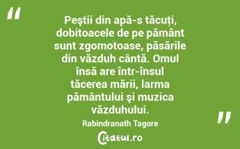 Peştii din apă-s tăcuţi, dobitoacele de pe pământ sunt zgomotoase, păsările din văzduh cântă. Omul însă are într-însul tăcerea mării, larma pământului şi muzica văzduhului. Rabindranath Tagore...