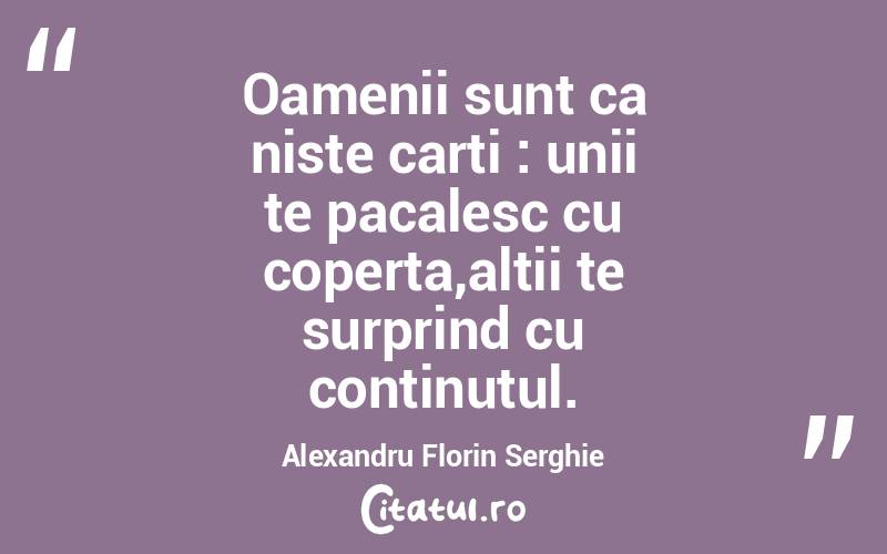 Oamenii sunt ca niste carti : unii te pacalesc cu coperta,altii te surprind cu continutul. Alexandru Florin Serghie
