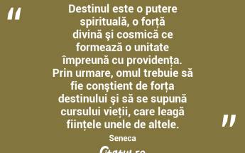 Destinul este o putere spirituală, o forţă divină şi cosmică ce formează o unitate împreună cu providenţa. Prin urmare, omul trebuie să fie conştient de forţa destinului şi să se supună cursului vieţii, care leagă fiinţele unele de altele. Seneca...