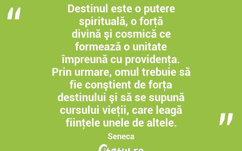 Destinul este o putere spirituală, o forţă divină şi cosmică ce formează o unitate împreună cu providenţa. Prin urmare, omul trebuie să fie conştient de forţa destinului şi să se supună cursului vieţii, care leagă fiinţele unele de altele. Seneca
