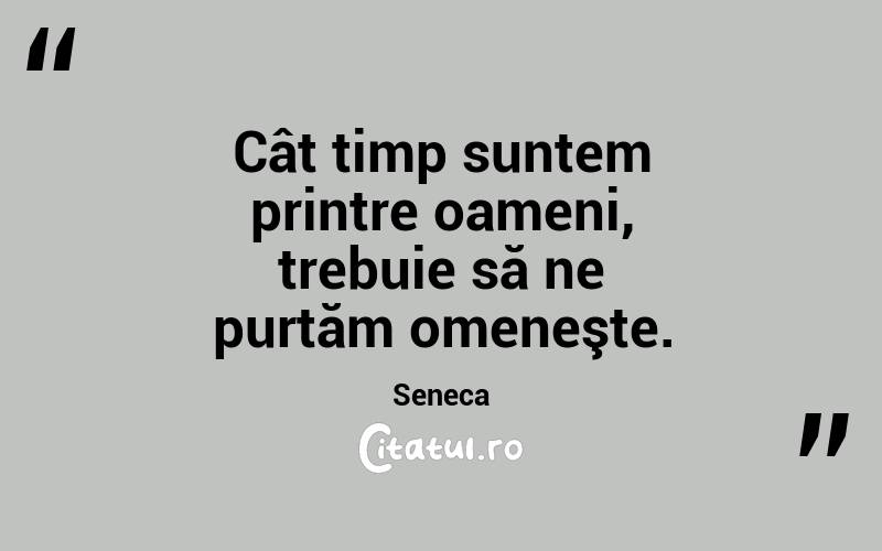Cât timp suntem printre oameni, trebuie să ne purtăm omeneşte. Seneca
