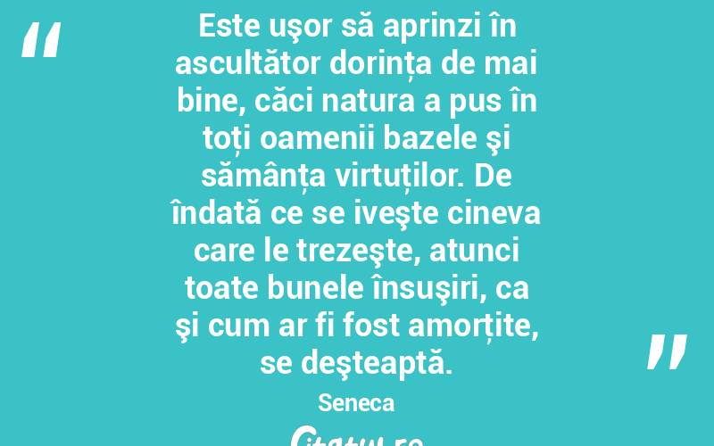  Este uşor să aprinzi în ascultător dorinţa de mai bine, căci natura a pus în toţi oamenii bazele şi sămânţa virtuţilor. De îndată ce se iveşte cineva care le trezeşte, atunci toate bunele însuşiri, ca şi cum ar fi fost amorţite, se deşteaptă. Seneca
