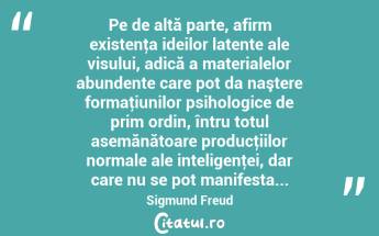 Pe de altă parte, afirm existenţa ideilor latente ale visului, adică a materialelor abundente care pot da naştere formaţiunilor psihologice de prim ordin, întru totul asemănătoare producţiilor normale ale inteligenţei, dar care nu se pot manifesta... Sigmund Freud...