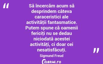 Să încercăm acum să desprindem câteva caraceristici ale activităţii fantasmatice. Putem spune că oamenii fericiţi nu se dedau niciodată acestei activităţi, ci doar cei nesatisfăcuţi. Sigmund Freud...