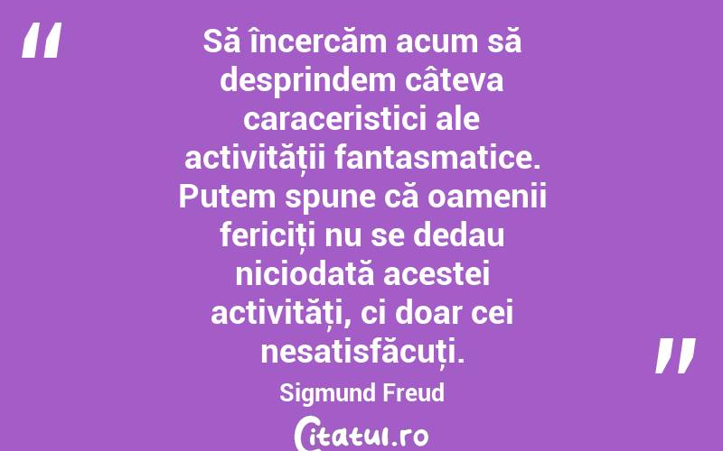 Să încercăm acum să desprindem câteva caraceristici ale activităţii fantasmatice. Putem spune că oamenii fericiţi nu se dedau niciodată acestei activităţi, ci doar cei nesatisfăcuţi. Sigmund Freud
