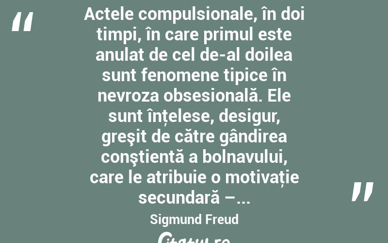  Actele compulsionale, în doi timpi, în care primul este anulat de cel de-al doilea sunt fenomene tipice în nevroza obsesională. Ele sunt înţelese, desigur, greşit de către gândirea conştientă a bolnavului, care le atribuie o motivaţie secundară –... Sigmund Freud
