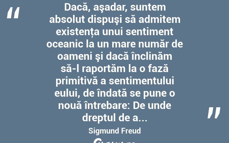  Dacă, aşadar, suntem absolut dispuşi să admitem existenţa unui sentiment oceanic la un mare număr de oameni şi dacă înclinăm să-l raportăm la o fază primitivă a sentimentului eului, de îndată se pune o nouă întrebare: De unde dreptul de a... Sigmund Freud
